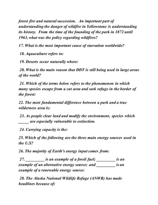 forest fire and natural succession. An important part of
understanding the danger of wildfire in Yellowstone is understanding
its history. From the time of the founding of the park in 1872 until
1963, what was the policy regarding wildfires?
17. What is the most important cause of starvation worldwide?
18. Aquaculture refers to:
19. Deserts occur naturally where:
20. What is the main reason that DDT is still being used in large areas
of the world?
21. Which of the terms below refers to the phenomenon in which
many species escape from a cut area and seek refuge in the border of
the forest:
22. The most fundamental difference between a park and a true
wilderness area is:
23. As people clear land and modify the environment, species which
_____ are especially vulnerable to extinction.
24. Carrying capacity is the:
25. Which of the following are the three main energy sources used in
the U.S?
26. The majority of Earth's energy input comes from:
27. _________ is an example of a fossil fuel; _________ is an
example of an alternative energy source; and _________ is an
example of a renewable energy source:
28. The Alaska National Wildlife Refuge (ANWR) has made
headlines because of:
 