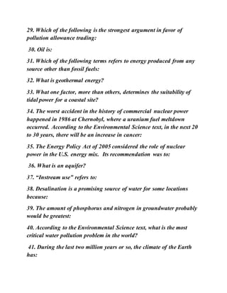 29. Which of the following is the strongest argument in favor of
pollution allowance trading:
30. Oil is:
31. Which of the following terms refers to energy produced from any
source other than fossil fuels:
32. What is geothermal energy?
33. What one factor, more than others, determines the suitability of
tidal power for a coastal site?
34. The worst accident in the history of commercial nuclear power
happened in 1986 at Chernobyl, where a uranium fuel meltdown
occurred. According to the Environmental Science text, in the next 20
to 30 years, there will be an increase in cancer:
35. The Energy Policy Act of 2005 considered the role of nuclear
power in the U.S. energy mix. Its recommendation was to:
36. What is an aquifer?
37. “Instream use” refers to:
38. Desalination is a promising source of water for some locations
because:
39. The amount of phosphorus and nitrogen in groundwater probably
would be greatest:
40. According to the Environmental Science text, what is the most
critical water pollution problem in the world?
41. During the last two million years or so, the climate of the Earth
has:
 