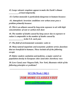 42. Large volcanic eruptions appear to make the Earth's climate
_________,at least temporarily.
43. Carbon monoxide is particularly dangerous to humans because:
44. Atmospheric inversion conditions over urban areas pose a
problem primarily because:
45. This is an ailment caused by long-term exposure to air with high
concentrations of soot or carbon-rich dust:
46. The number of deaths caused by lung cancer due to exposure to
radon is comparable to the number of deaths caused by
______________ in the U.S. each year.
47. The field of environmental economics seeks to
48. Many natural organisms and ecosystems perform service functions
that are beneficial to humans. These include all of the following
except:
49. Before modern sanitation and medicine, a major control on
population density in European cities (and cities elsewhere) was:
50. Love Canal, near Niagara Falls, New York, illustrates which of the
following principles or problems?
-------------------------------------------------------------------------
SCI 256 Week 1 DQ 1
FOR MORE CLASSES VISIT
www.sci256outlet.com
 