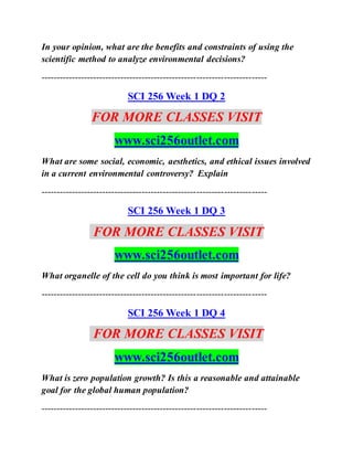 In your opinion, what are the benefits and constraints of using the
scientific method to analyze environmental decisions?
--------------------------------------------------------------------------
SCI 256 Week 1 DQ 2
FOR MORE CLASSES VISIT
www.sci256outlet.com
What are some social, economic, aesthetics, and ethical issues involved
in a current environmental controversy? Explain
--------------------------------------------------------------------------
SCI 256 Week 1 DQ 3
FOR MORE CLASSES VISIT
www.sci256outlet.com
What organelle of the cell do you think is most important for life?
--------------------------------------------------------------------------
SCI 256 Week 1 DQ 4
FOR MORE CLASSES VISIT
www.sci256outlet.com
What is zero population growth? Is this a reasonable and attainable
goal for the global human population?
--------------------------------------------------------------------------
 