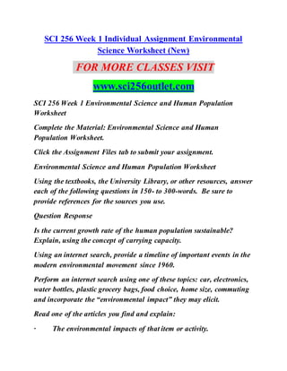 SCI 256 Week 1 Individual Assignment Environmental
Science Worksheet (New)
FOR MORE CLASSES VISIT
www.sci256outlet.com
SCI 256 Week 1 Environmental Science and Human Population
Worksheet
Complete the Material: Environmental Science and Human
Population Worksheet.
Click the Assignment Files tab to submit your assignment.
Environmental Science and Human Population Worksheet
Using the textbooks, the University Library, or other resources, answer
each of the following questions in 150- to 300-words. Be sure to
provide references for the sources you use.
Question Response
Is the current growth rate of the human population sustainable?
Explain, using the concept of carrying capacity.
Using an internet search, provide a timeline of important events in the
modern environmental movement since 1960.
Perform an internet search using one of these topics: car, electronics,
water bottles, plastic grocery bags, food choice, home size, commuting
and incorporate the “environmental impact” they may elicit.
Read one of the articles you find and explain:
· The environmental impacts of that item or activity.
 