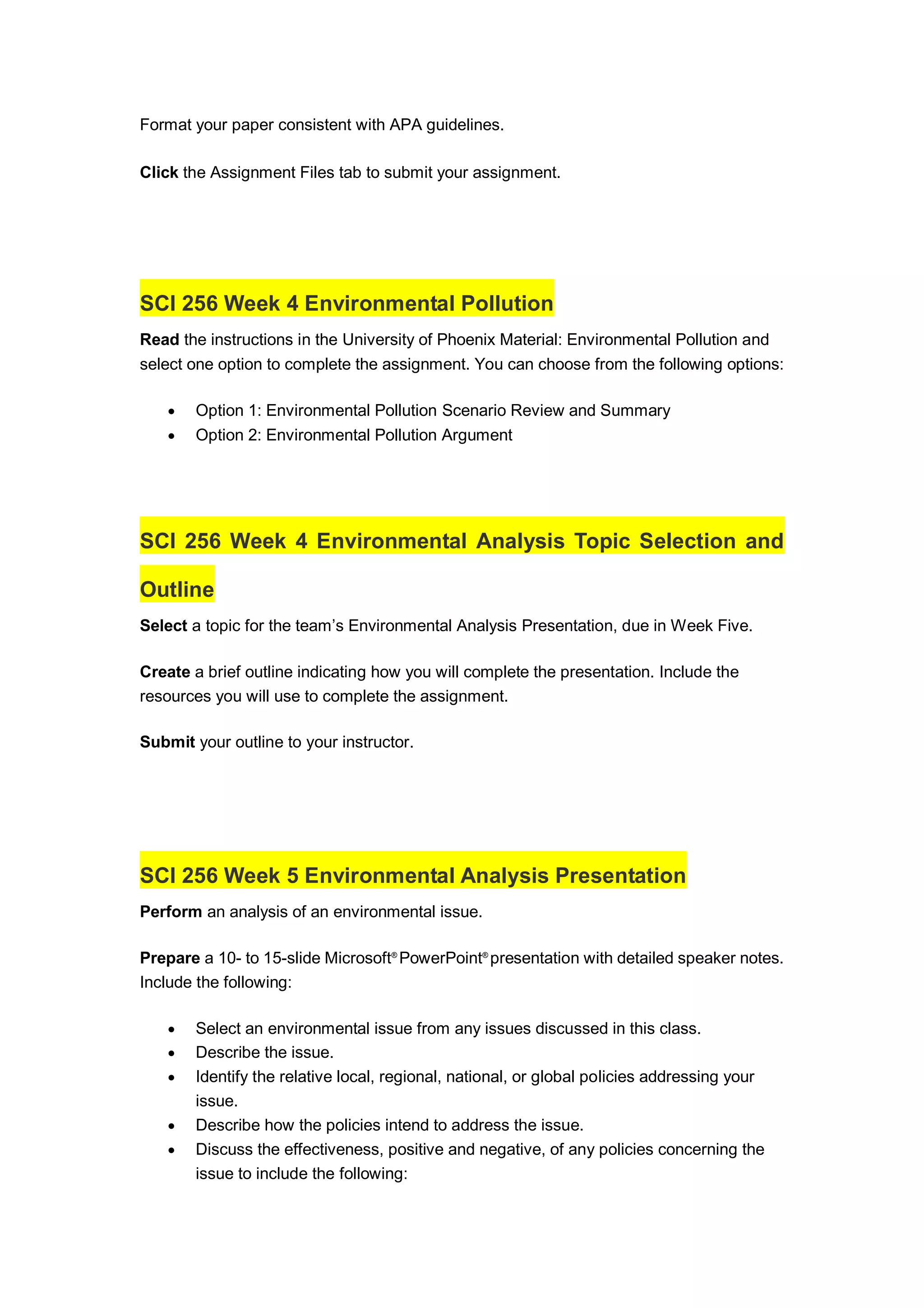 Format your paper consistent with APA guidelines.
Click the Assignment Files tab to submit your assignment.
SCI 256 Week 4 Environmental Pollution
Read the instructions in the University of Phoenix Material: Environmental Pollution and
select one option to complete the assignment. You can choose from the following options:
 Option 1: Environmental Pollution Scenario Review and Summary
 Option 2: Environmental Pollution Argument
SCI 256 Week 4 Environmental Analysis Topic Selection and
Outline
Select a topic for the team’s Environmental Analysis Presentation, due in Week Five.
Create a brief outline indicating how you will complete the presentation. Include the
resources you will use to complete the assignment.
Submit your outline to your instructor.
SCI 256 Week 5 Environmental Analysis Presentation
Perform an analysis of an environmental issue.
Prepare a 10- to 15-slide Microsoft®
PowerPoint®
presentation with detailed speaker notes.
Include the following:
 Select an environmental issue from any issues discussed in this class.
 Describe the issue.
 Identify the relative local, regional, national, or global policies addressing your
issue.
 Describe how the policies intend to address the issue.
 Discuss the effectiveness, positive and negative, of any policies concerning the
issue to include the following:
 