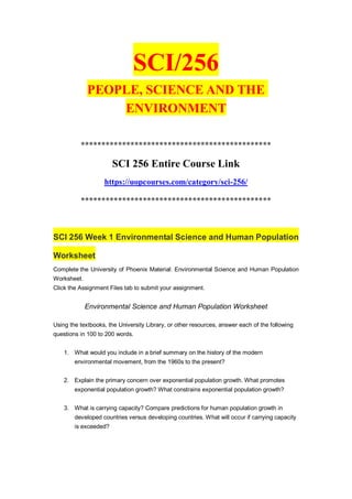 SCI/256
PEOPLE, SCIENCE AND THE
ENVIRONMENT
**********************************************
SCI 256 Entire Course Link
https://uopcourses.com/category/sci-256/
**********************************************
SCI 256 Week 1 Environmental Science and Human Population
Worksheet
Complete the University of Phoenix Material: Environmental Science and Human Population
Worksheet.
Click the Assignment Files tab to submit your assignment.
Environmental Science and Human Population Worksheet
Using the textbooks, the University Library, or other resources, answer each of the following
questions in 100 to 200 words.
1. What would you include in a brief summary on the history of the modern
environmental movement, from the 1960s to the present?
2. Explain the primary concern over exponential population growth. What promotes
exponential population growth? What constrains exponential population growth?
3. What is carrying capacity? Compare predictions for human population growth in
developed countries versus developing countries. What will occur if carrying capacity
is exceeded?
 