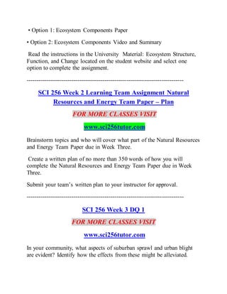 • Option 1: Ecosystem Components Paper
• Option 2: Ecosystem Components Video and Summary
Read the instructions in the University Material: Ecosystem Structure,
Function, and Change located on the student website and select one
option to complete the assignment.
--------------------------------------------------------------------------------
SCI 256 Week 2 Learning Team Assignment Natural
Resources and Energy Team Paper – Plan
FOR MORE CLASSES VISIT
www.sci256tutor.com
Brainstorm topics and who will cover what part of the Natural Resources
and Energy Team Paper due in Week Three.
Create a written plan of no more than 350 words of how you will
complete the Natural Resources and Energy Team Paper due in Week
Three.
Submit your team’s written plan to your instructor for approval.
--------------------------------------------------------------------------------
SCI 256 Week 3 DQ 1
FOR MORE CLASSES VISIT
www.sci256tutor.com
In your community, what aspects of suburban sprawl and urban blight
are evident? Identify how the effects from these might be alleviated.
 