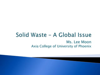Solid Waste – A Global Issue Ms. Lee MoonAxia College of University of Phoenix 