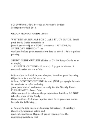 SCI 365UIWS 365U Science of Women's Bodies-
Montgomery/Fall 2016
GROUP PROJECT GUIDELINES
WRITTEN MATERIALS FOR CLASS STUDY GUIDE. Email
your Study Guide materials to
[email protected] as a WORD document 1997-2003, by
SATURDAY MIDNIGHT the
weekend before your presentation date to avoid (-5) late points
per day.
STUDY GUIDE OUTLINE (Refer to CH 10 Study Guide as an
example)
1. CHAPTER OUTLINE (50 points): 5 pages minimum. A
comprehensive review of the
information included in your chapter, based on your Learning
Objectives, in a useful, easy to
follow, CONTENT OUTLINE format, (NOT paragraph format)
for students to refer to during
your presentation and to use to study for the Weekly Exam.
PLEASE NOTE: PowerPoint
slides are used to enhance the presentation, but they DO NOT
take the place of the Study
Guide outline. ALL direct quotes must have quotation marks.
Include the following:
a. Scientific information: Anatomy (structure), physiology
(function), hormone action and
medical conditions. Required group reading: Use the
anatomy/physiology text
 