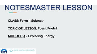 CLASS: Form 3 Science
TOPIC OF LESSON: Fossil Fuels?
MODULE: 5 - Exploring Energy
 