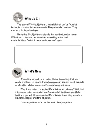 4
What’sNew
Everything around us is matter. Matter is anything that has
weight and takes up space. Everything you can see and touch is made
up of matter. Matter comes in differentshapes and sizes.
Why does matter comes in differentsizes and shapes?Well,that
is because matter comes in three forms:solid, liquid and gas. Solid,
liquid and gas will fill up space in differentways depending upon how
big, small, long or short the objectis.
Let us explore more about them and their properties!
What’s In
There are differentobjects and materials that can be found at
home, in schoolor in the community. They are called matters. They
can be solid, liquid and gas.
Name five (5) objects or materials that can be found at home.
Write them in the box below and tell something about their
characteristics. Do this in a separate piece of paper.
 