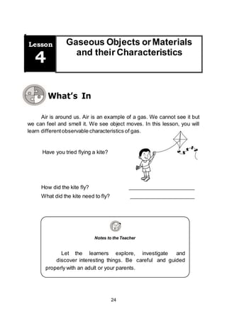 24
Have you tried flying a kite?
Notes to the Teacher
Let the learners explore, investigate and
discover interesting things. Be careful and guided
properly with an adult or your parents.
Gaseous Objects orMaterials
and their Characteristics
Lesson
4
What’s In
Air is around us. Air is an example of a gas. We cannot see it but
we can feel and smell it. We see object moves. In this lesson, you will
learn differentobservable characteristics of gas.
How did the kite fly?
What did the kite need to fly?
 