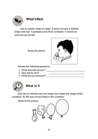 25
Study the picture.
Answer the following questions:
1. What does the boydo?
2. How did he doit?
3. What did you discover?
What is It
Gas has no definite size and shape but it takes the shape of the
container. Air fills and moves freely in the container.
Observe the picture.
What’sNew
Gas is another state of matter. It does not have a definite
shape and size. It spreads out to fill its container. It cannot be
seen but can be felt.
 