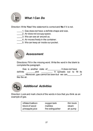 27
Direction: Write Yes if the statement is correctand No if it is not.
1. Gas does not have a definite shape and size.
2. Air does not occupy space.
3. We can see air around us.
4. Air moves freely in the container.
5. We can keep air inside our pocket.
Assessment
Directions:Fill in the missing word. Write the word in the blank to
complete the paragraph.
Gas is another state of . It does not have
definite and . It spreads out to fill its
. Moreover, gas cannot be seen but we can it
like the air.
Additional Activities
Direction: Look and mark check of the words in box that you think as an
example of gas.
inflated balloon oxygen tank thin book
block of wood marbles steam
pineapple juice fire extinguisher air pump
What I Can Do
 