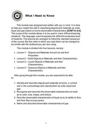 1
What I Need to Know
This module was designed and written with you in mind. It is here
to help you master the skill in classifying objects and materials as solid,
liquid and gas based on some observable characteristics (S3MT-lc-d-2).
The scope of this module allows it to be used in many differentlearning
situations. The language used recognizes the differentvocabulary level
of students. The lessons are arranged to followthe standard sequence
of the course.But the order in which you read them can be changed to
be similar with the textbookyou are now using.
The module is divided into four lessons,namely:
 Lesson1 – Objects and Materials Around Us and their
Properties
 Lesson2 –Solid Objects or Materials and their Characteristics
 Lesson3 – Liquid Objects orMaterials and their
Characteristics
 Lesson4 – Gaseous Objects orMaterials and their
Characteristics
After going through this module, you are expected to be able
to:
1. Identifyand describe objects and materials at home, in school
and in the surroundings and classifythem as solid, liquid and
gas.
2. Recognize and describe the observable characteristics of solid
as to color, size, shape, and texture.
3. Describe observable characteristics of liquid as to its ability to flow
and how they occupy space.
4. Name and describe observable characteristicsof gas.
 