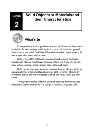 9
Solid Objects or Materialsand
their Characteristics
Lesso
n
2
What’s In
In the previous lesson,you have learned that there are three forms
or states of matter namely solid, liquid and gas. In this lesson,you will
learn more about solid. Solid has differentobservable characteristics.It
has shape, size, color, and texture.
Solids have differentshapes such as round, square, rectangle,
triangle and oblong.Solids have differentcolors,too. They can be red,
blue, yellow, orange, green, brown, gray, white and black.
Solid has its own size. You can measure their length and width by
using a ruler for small objects and a meter stick for longer objects.It
may have similar and differentsizes such as tall, long, short, big, and
small.
Through your sense of touch, you can describethe objects and
materials’texturewhetheritisrough,smooth,hard,andsoft.
 