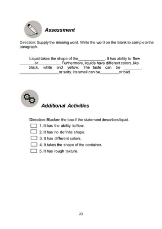 23
Assessment
Direction: Supply the missing word. Write the word on the blank to complete the
paragraph.
Liquid takes the shape of the . It has ability to flow
or . Furthermore, liquids have differentcolors,like
black, white and yellow. The taste can be ,
, or salty. Its smell can be or bad.
Additional Activities
Direction: Blacken the box if the statement describesliquid.
1. It has the ability to flow.
2. It has no definite shape.
3. It has different colors.
4. It takes the shape of the container.
5. It has rough texture.
 