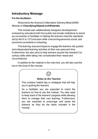 ii
Notes to the Teacher
This contains helpful tips or strategies that will help
you in guiding the learners.
As a facilitator you are expected to orient the
learners on how to use this module. You also need
to keep track of the learners' progress while allowing
them to manage their own learning. Furthermore,
you are expected to encourage and assist the
learners as they do the tasks included in the
module.
Introductory Message
For the facilitator:
Welcome to the Science 3 Alternative Delivery Mode(ADM)
Module on ClassifyingObjectsand Materials.
This module was collaboratively designed,developedand
reviewed by educators both from public and private institutions to assist
you as teacher or facilitator in helping the learners meet the standards
set by the K to 12 Curriculum while overcoming personal,social, and
economic constraints in schooling.
This learning resource hopes to engage the learners into guided
and independentlearning activities at their own pace and time.
Furthermore, this also aims to help learners acquire the needed 21st
century skills while taking into considerationtheir needs and
circumstances.
In addition to the material in the main text, you will also see this
box in the body of the module:
 