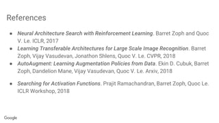 References
● Neural Architecture Search with Reinforcement Learning. Barret Zoph and Quoc
V. Le. ICLR, 2017
● Learning Transferable Architectures for Large Scale Image Recognition. Barret
Zoph, Vijay Vasudevan, Jonathon Shlens, Quoc V. Le. CVPR, 2018
● AutoAugment: Learning Augmentation Policies from Data. Ekin D. Cubuk, Barret
Zoph, Dandelion Mane, Vijay Vasudevan, Quoc V. Le. Arxiv, 2018
● Searching for Activation Functions. Prajit Ramachandran, Barret Zoph, Quoc Le.
ICLR Workshop, 2018
 