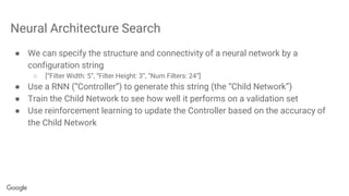 Neural Architecture Search
● We can specify the structure and connectivity of a neural network by a
configuration string
○ [“Filter Width: 5”, “Filter Height: 3”, “Num Filters: 24”]
● Use a RNN (“Controller”) to generate this string (the “Child Network”)
● Train the Child Network to see how well it performs on a validation set
● Use reinforcement learning to update the Controller based on the accuracy of
the Child Network
 