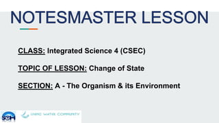 CLASS: Integrated Science 4 (CSEC)
TOPIC OF LESSON: Change of State
SECTION: A - The Organism & its Environment
 