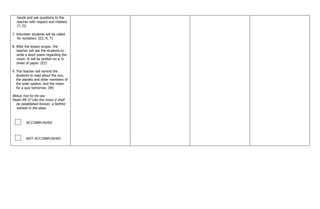 hands and ask questions to the
teacher with respect and intellect.
(T, O)
7. Volunteer students will be called
for recitation. (E2, R, T)
8. After the lesson proper, the
teacher will ask the students to
write a short poem regarding the
moon. It will be written on a ¼
sheet of paper. (E2)
9. The teacher will remind the
students to read about the sun,
the planets and other members of
the solar system, and the moon
for a quiz tomorrow. (W)
Biblical Text for the day:
Psalm 89:37 Like the moon it shall
be established forever, a faithful
witness in the skies.
ACCOMPLISHED
NOT ACCOMPLISHED
 