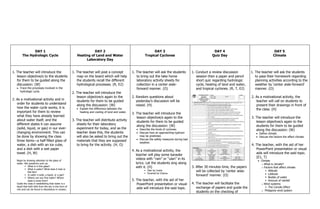 DAY 1
The Hydrologic Cycle
DAY 2
Heating of Land and Water
Laboratory Day
DAY 3
Tropical Cyclones
DAY 4
Quiz Day
DAY 5
Climate
1. The teacher will introduce the
lesson objective/s to the students
for them to be guided along the
discussion: (W)
Trace the processes involved in the
hydrologic cycle.
2. As a motivational activity and in
order for students to understand
how the water cycle works, it is
important for them to review
what they have already learned
about water itself, and the
different states it can assume
(solid, liquid, or gas) in our ever-
changing environment. This can
be done by showing the class
three items—a half-filled glass of
water, a dish with an ice cube,
and a dish with a wet paper
towel. (H, W)
Begin by drawing attention to the glass of
water. Ask questions such as:
 What is in this glass?
 What is water? What does it look or
feel like?
 Is water a solid, a liquid, or a gas?
 Where can you find water? Where
does it come from?
Guide the class in establishing that water is a
liquid that both falls from the sky in the form of
rain and can be found in abundance in oceans,
1. The teacher will post a concept
map on the board which will help
the students recall the different
hydrological processes. (R, E2)
2. The teacher will introduce the
lesson objective/s again to the
students for them to be guided
along the discussion: (W)
Explain the difference between the
heating and cooling of land and water.
3. The teacher will distribute activity
sheets for their laboratory
experiment for today, and as the
teacher does this, the students
will also be asked to bring out the
materials that they are supposed
to bring for the activity. (H, O)
1. The teacher will ask the students
to bring out the take home
laboratory activity sheets for
collection in a center aisle-
forward manner. (O)
2. Random questions about
yesterday‘s discussion will be
raised. (H)
3. The teacher will introduce the
lesson objective/s again to the
students for them to be guided
along the discussion: (W)
Describe the kinds of cyclones.
Discuss how an approaching typhoon
may be predicted.
Discuss the safety measures during bad
weather.
4. As a motivational activity, the
teacher will play some karaoke
videos with ―rain‖ or ―ulan‖ in its
lyrics. Let the students sing along
with it. (H)
 Ulan by Ceshe
 Pyramid by Charice
5. The teacher, with the aid of her
PowerPoint presentation or visual
aids will introduce the said topic.
1. Conduct a review discussion
session then a paper and pencil
short quiz regarding hydrologic
cycle, heating of land and water,
and tropical cyclones. (R, T, E2)
3. After 30 minutes time, the papers
will be collected by ‗center aisle-
forward‘ manner. (O)
4. The teacher will facilitate the
exchange of papers and guide the
students on the checking of
1. The teacher will ask the students
to pass their homework regarding
planning activities according to the
weather by ‗center aisle-forward‘
manner. (O)
2. As a motivational activity, the
teacher will call on students to
present their drawings in front of
the class. (H)
3. The teacher will introduce the
lesson objective/s again to the
students for them to be guided
along the discussion: (W)
Define climate.
Discuss the factors the affect climate.
4. The teacher, with the aid of her
PowerPoint presentation or visual
aids will introduce the said topic.
(E1, T)
Climate
o What is climate?
o Factors that affect climate
 Altitude
 Latitude
 Bodies of water
 Amount of rainfall
o Wind systems
 The Coriolis Effect
o Philippine wind system
 