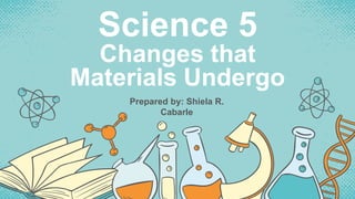 Science 5
Changes that
Materials Undergo
Prepared by: Shiela R.
Cabarle
 
