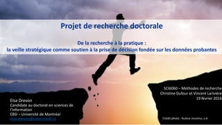 Projet de recherche doctorale
De la recherche à la pratique :
la veille stratégique comme soutien à la prise de décision fondée sur les données probantes
SCI6060 – Méthodes de recherche
Christine Dufour et Vincent Larivière
19 février 2016
Elsa Drevon
Candidate au doctorat en sciences de
l’information
EBSI – Université de Montréal
elsa.drevon@umontreal.ca Crédit photo : Auteur inconnu, s.d.
 