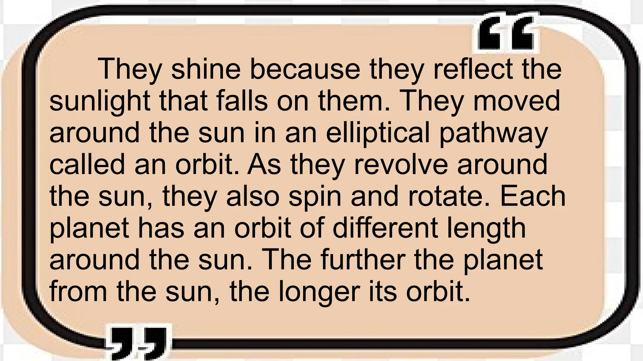 They shine because they reflect the
sunlight that falls on them. They moved
around the sun in an elliptical pathway
called an orbit. As they revolve around
the sun, they also spin and rotate. Each
planet has an orbit of different length
around the sun. The further the planet
from the sun, the longer its orbit.
 