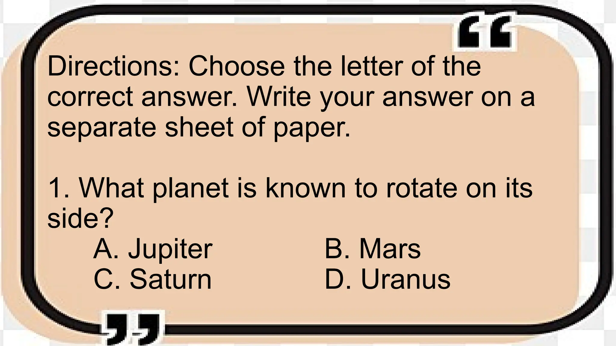 Directions: Choose the letter of the
correct answer. Write your answer on a
separate sheet of paper.
1. What planet is known to rotate on its
side?
A. Jupiter B. Mars
C. Saturn D. Uranus
 