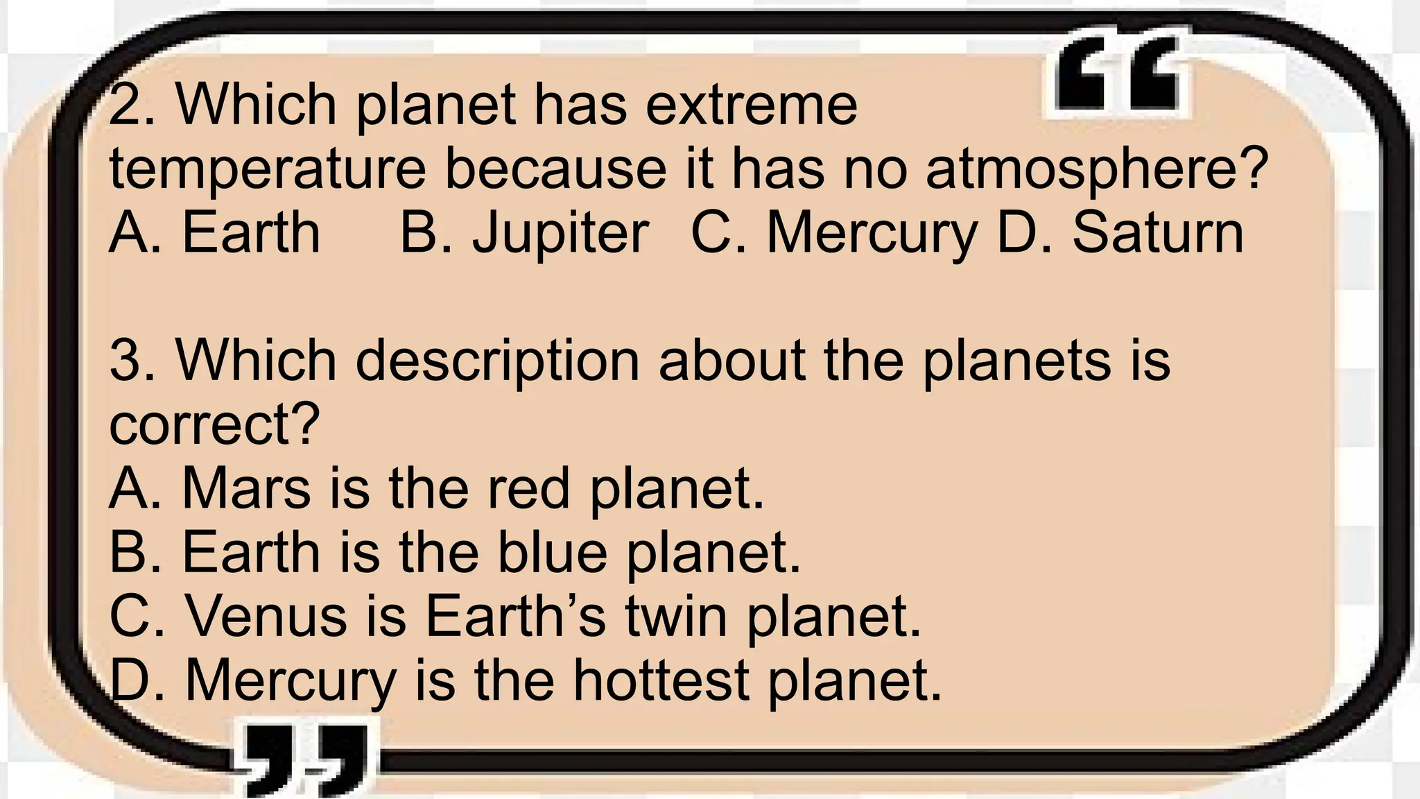 2. Which planet has extreme
temperature because it has no atmosphere?
A. Earth B. Jupiter C. Mercury D. Saturn
3. Which description about the planets is
correct?
A. Mars is the red planet.
B. Earth is the blue planet.
C. Venus is Earth’s twin planet.
D. Mercury is the hottest planet.
 