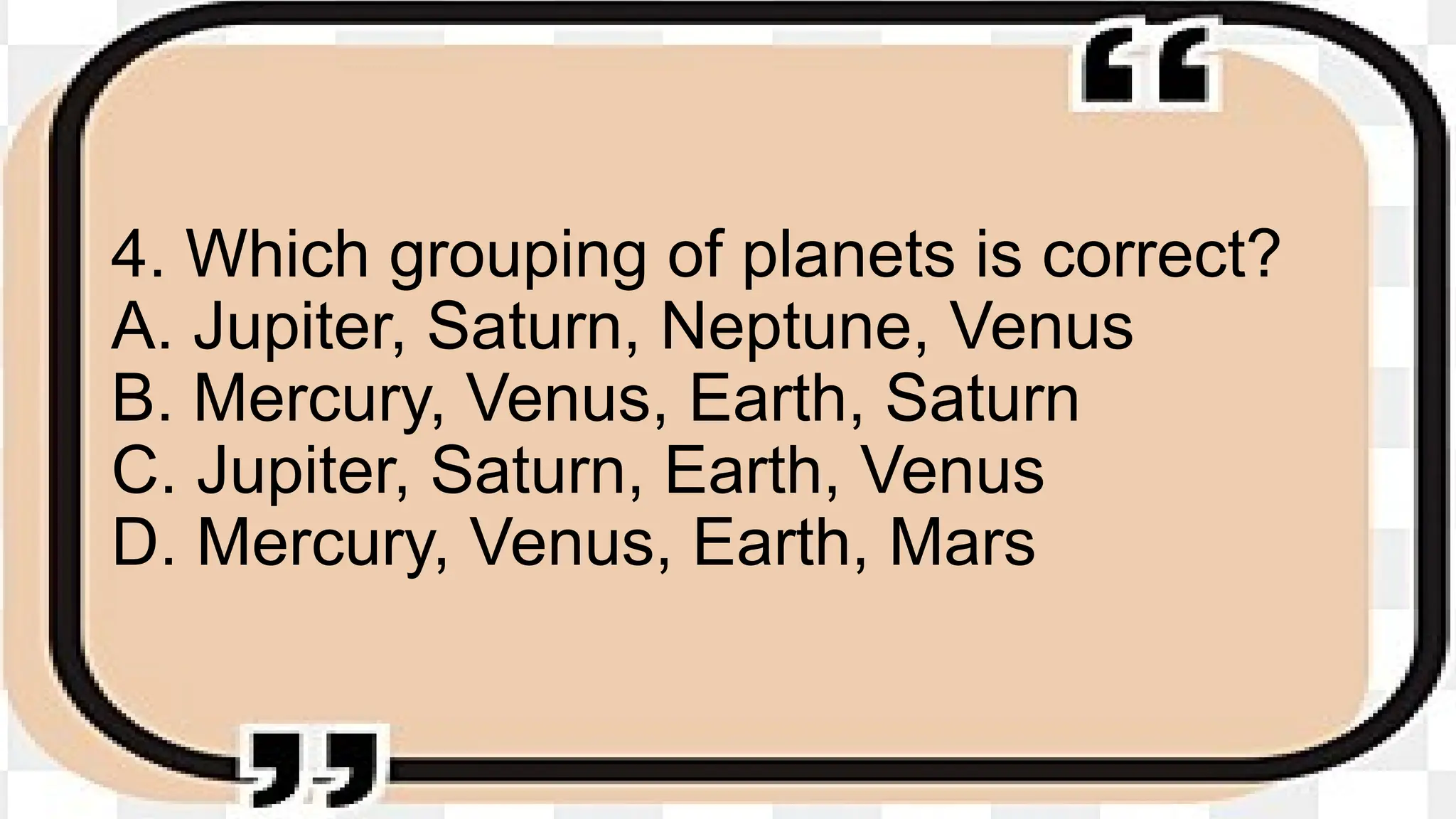 4. Which grouping of planets is correct?
A. Jupiter, Saturn, Neptune, Venus
B. Mercury, Venus, Earth, Saturn
C. Jupiter, Saturn, Earth, Venus
D. Mercury, Venus, Earth, Mars
 