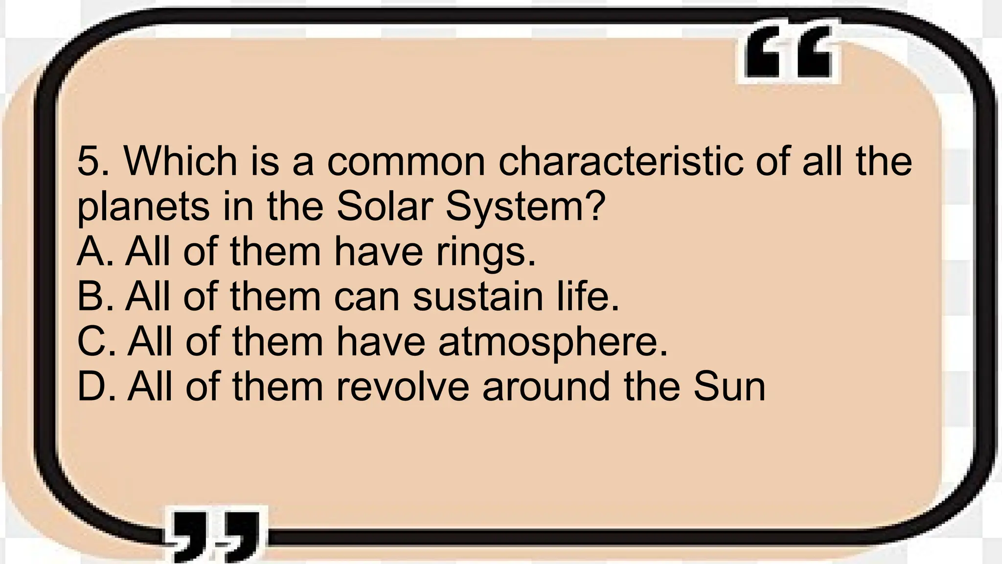 5. Which is a common characteristic of all the
planets in the Solar System?
A. All of them have rings.
B. All of them can sustain life.
C. All of them have atmosphere.
D. All of them revolve around the Sun
 