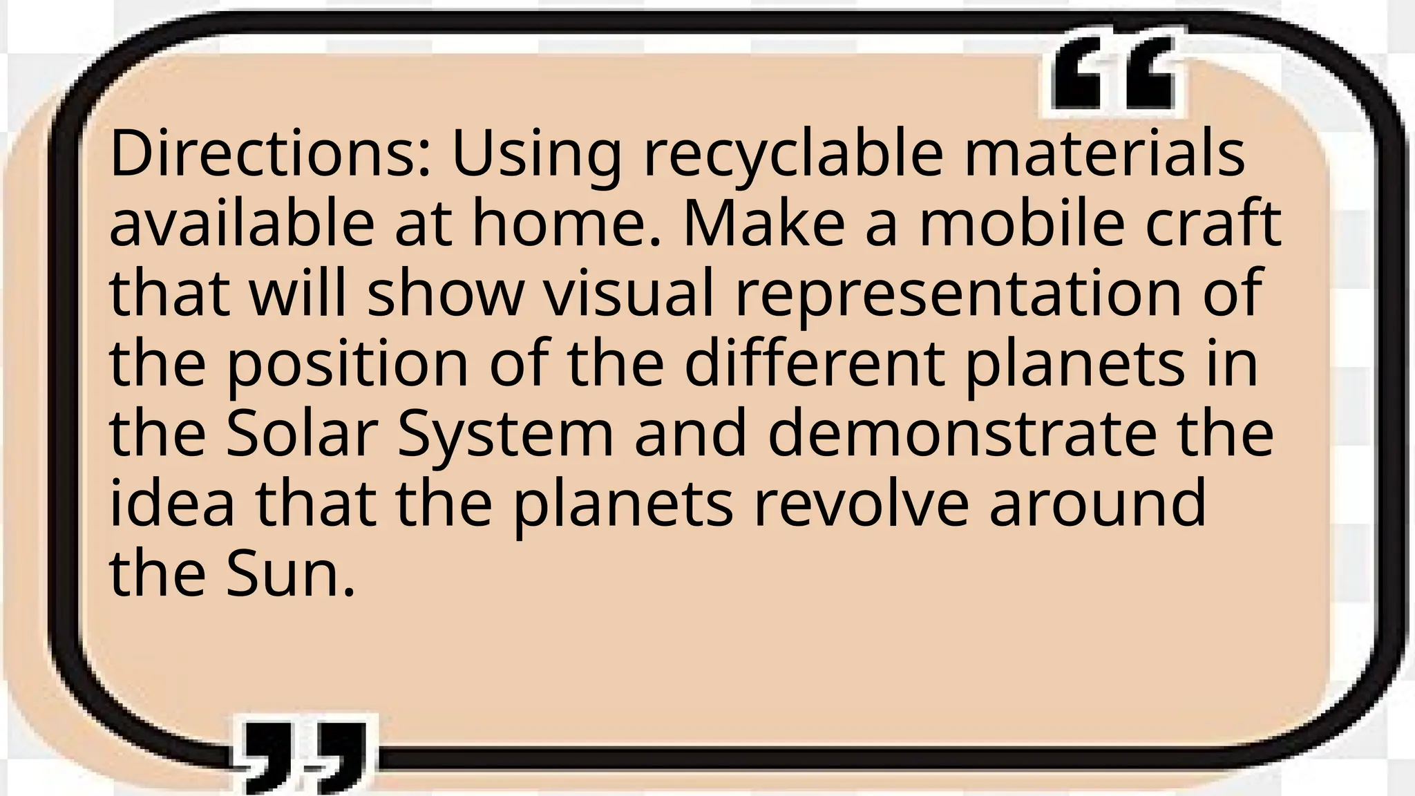 Directions: Using recyclable materials
available at home. Make a mobile craft
that will show visual representation of
the position of the different planets in
the Solar System and demonstrate the
idea that the planets revolve around
the Sun.
 
