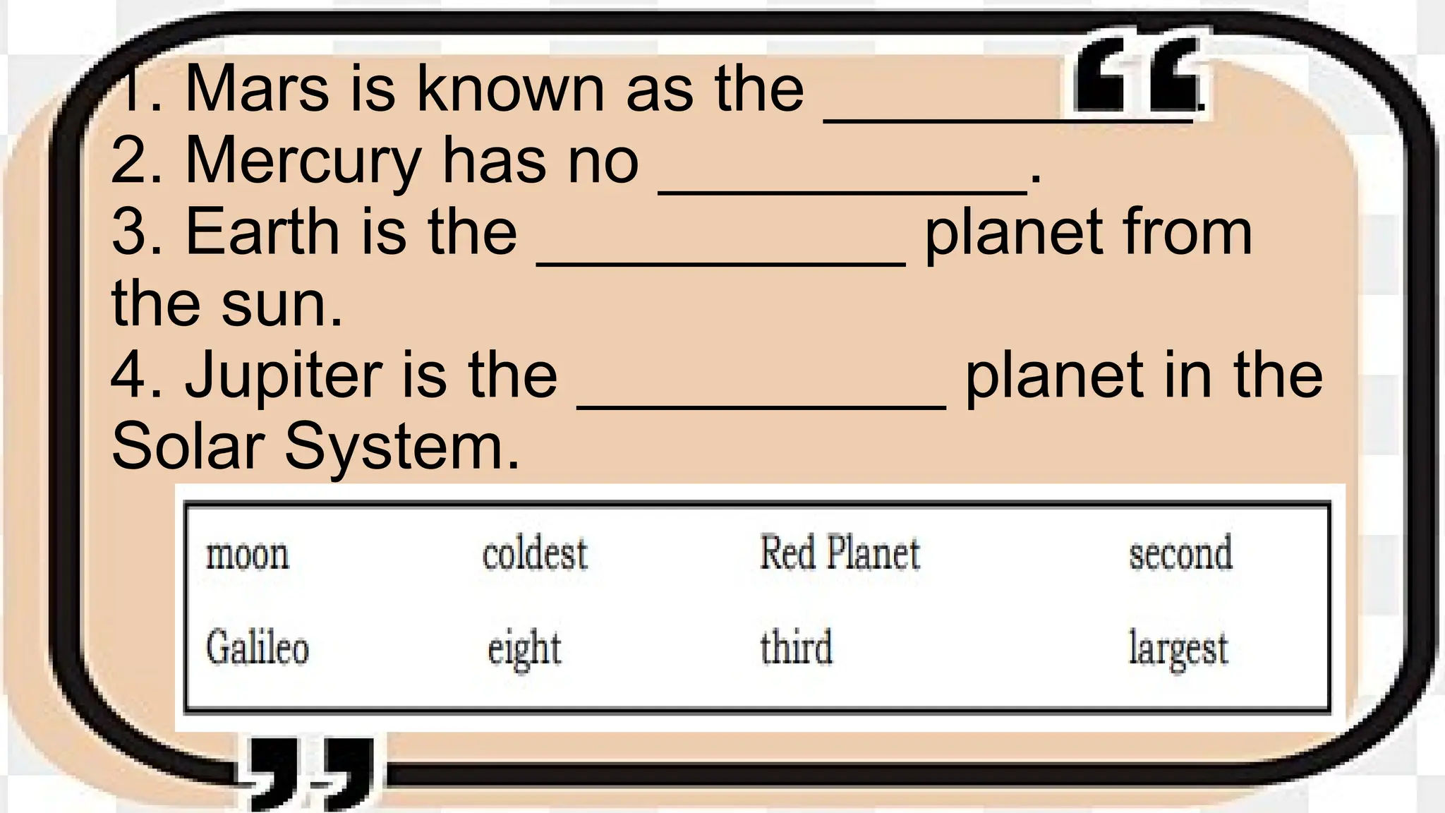 1. Mars is known as the __________.
2. Mercury has no __________.
3. Earth is the __________ planet from
the sun.
4. Jupiter is the __________ planet in the
Solar System.
 