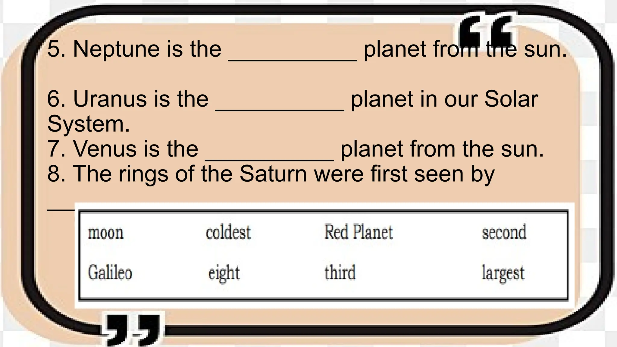 5. Neptune is the __________ planet from the sun.
6. Uranus is the __________ planet in our Solar
System.
7. Venus is the __________ planet from the sun.
8. The rings of the Saturn were first seen by
__________.
 