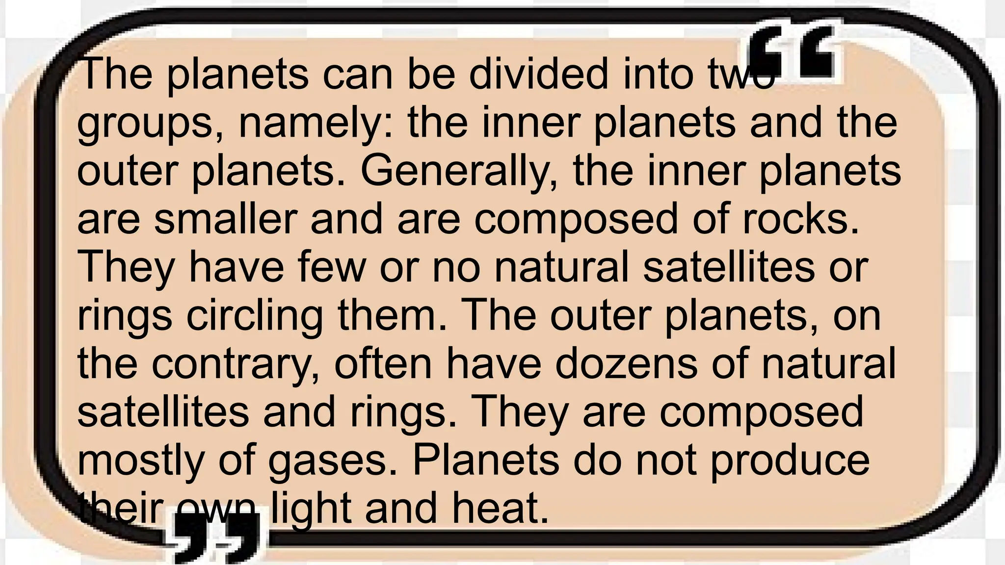 The planets can be divided into two
groups, namely: the inner planets and the
outer planets. Generally, the inner planets
are smaller and are composed of rocks.
They have few or no natural satellites or
rings circling them. The outer planets, on
the contrary, often have dozens of natural
satellites and rings. They are composed
mostly of gases. Planets do not produce
their own light and heat.
 