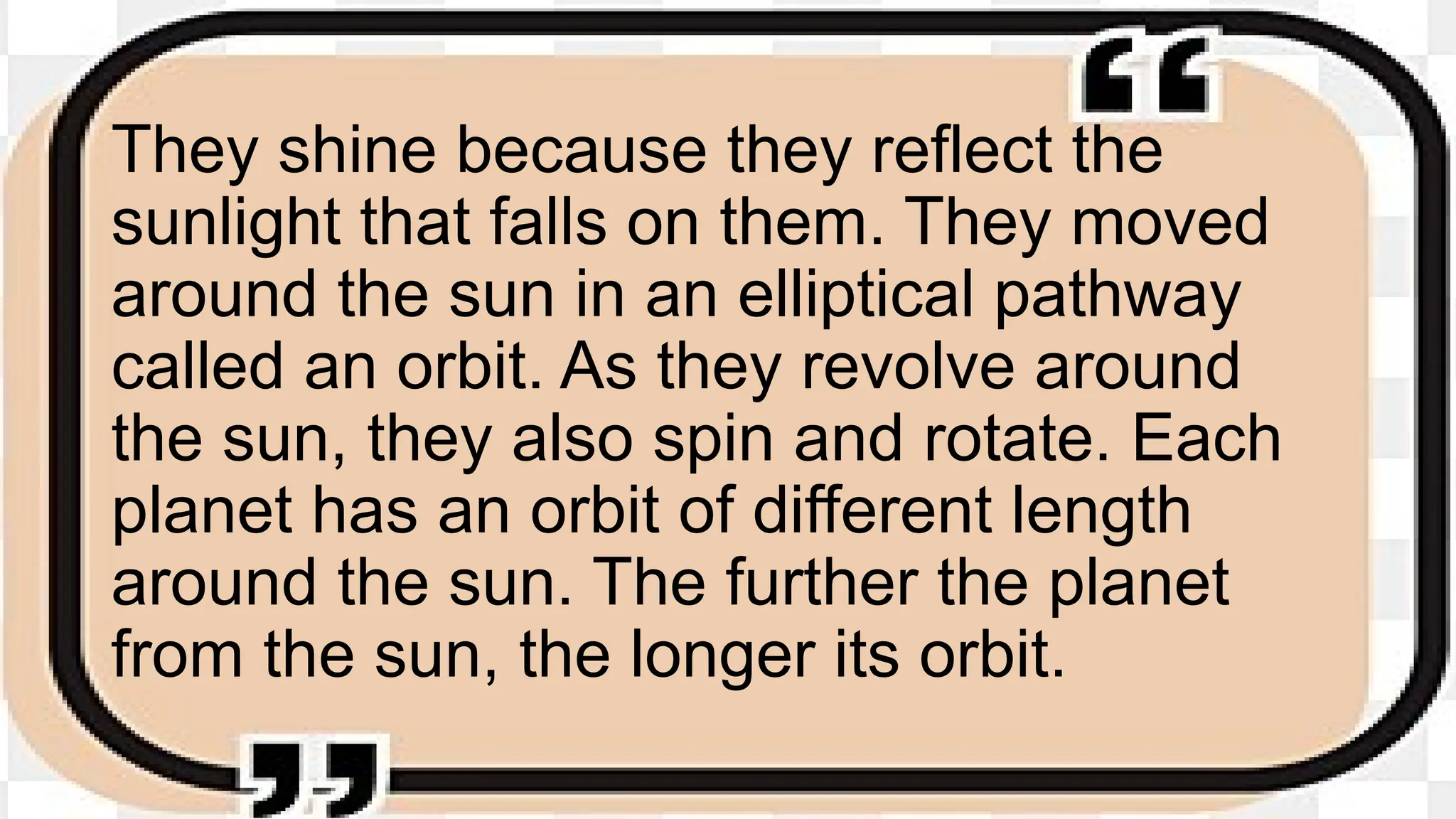 They shine because they reflect the
sunlight that falls on them. They moved
around the sun in an elliptical pathway
called an orbit. As they revolve around
the sun, they also spin and rotate. Each
planet has an orbit of different length
around the sun. The further the planet
from the sun, the longer its orbit.
 