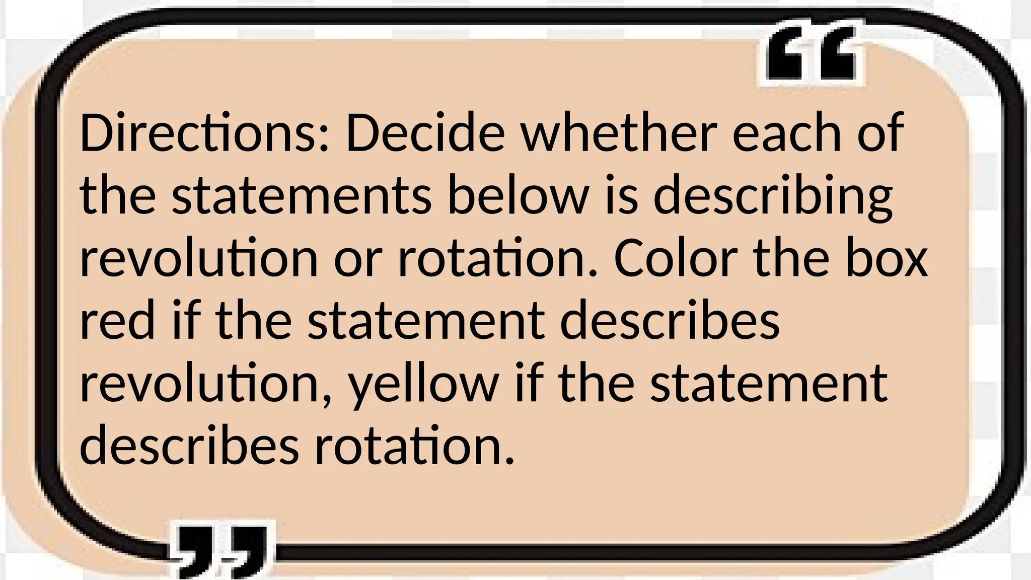 Directions: Decide whether each of
the statements below is describing
revolution or rotation. Color the box
red if the statement describes
revolution, yellow if the statement
describes rotation.
 