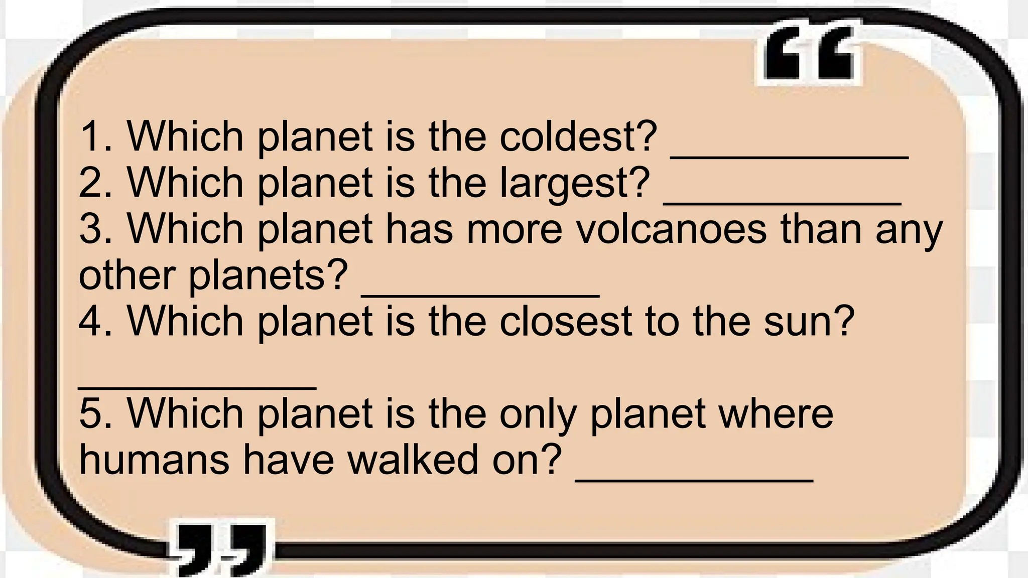 1. Which planet is the coldest? __________
2. Which planet is the largest? __________
3. Which planet has more volcanoes than any
other planets? __________
4. Which planet is the closest to the sun?
__________
5. Which planet is the only planet where
humans have walked on? __________
 