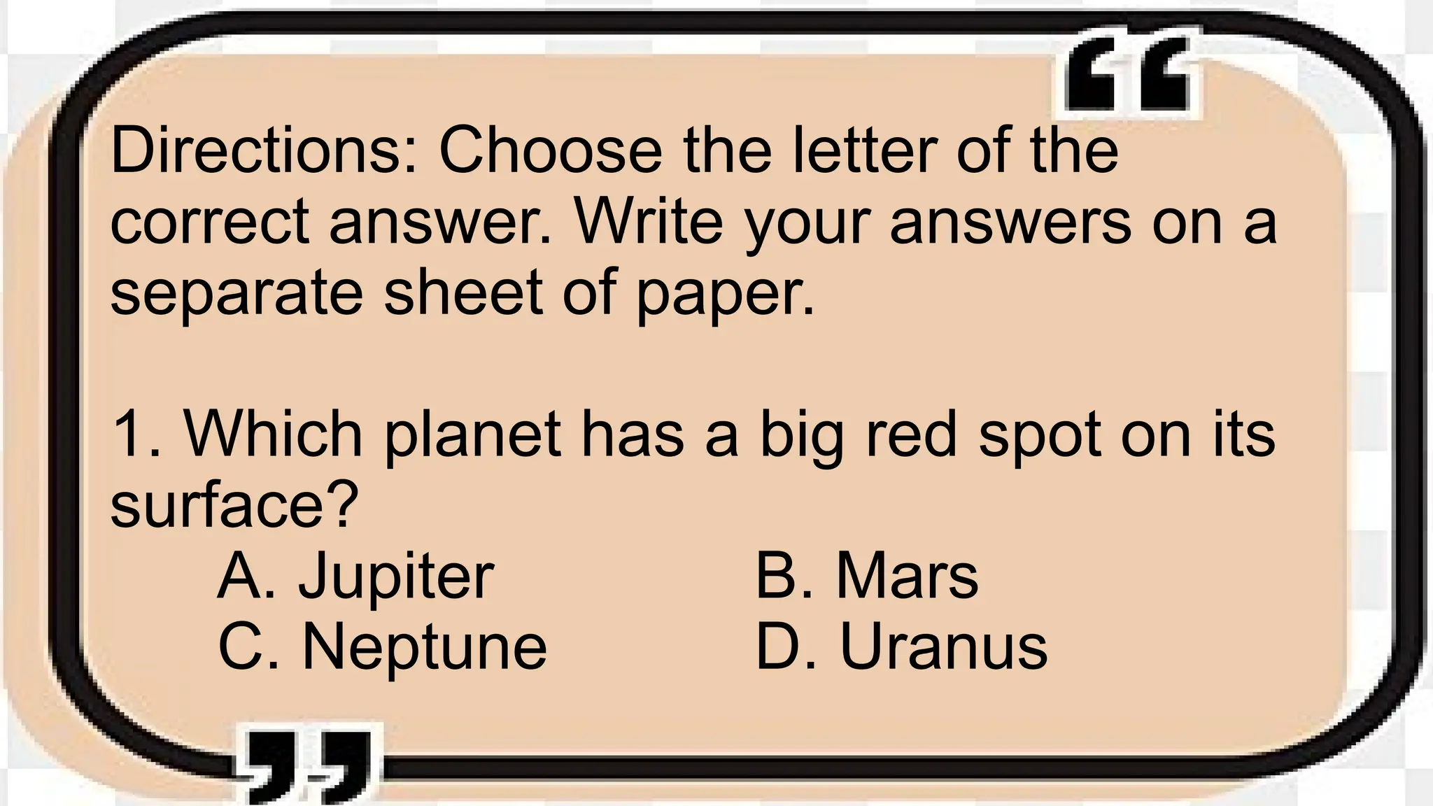 Directions: Choose the letter of the
correct answer. Write your answers on a
separate sheet of paper.
1. Which planet has a big red spot on its
surface?
A. Jupiter B. Mars
C. Neptune D. Uranus
 
