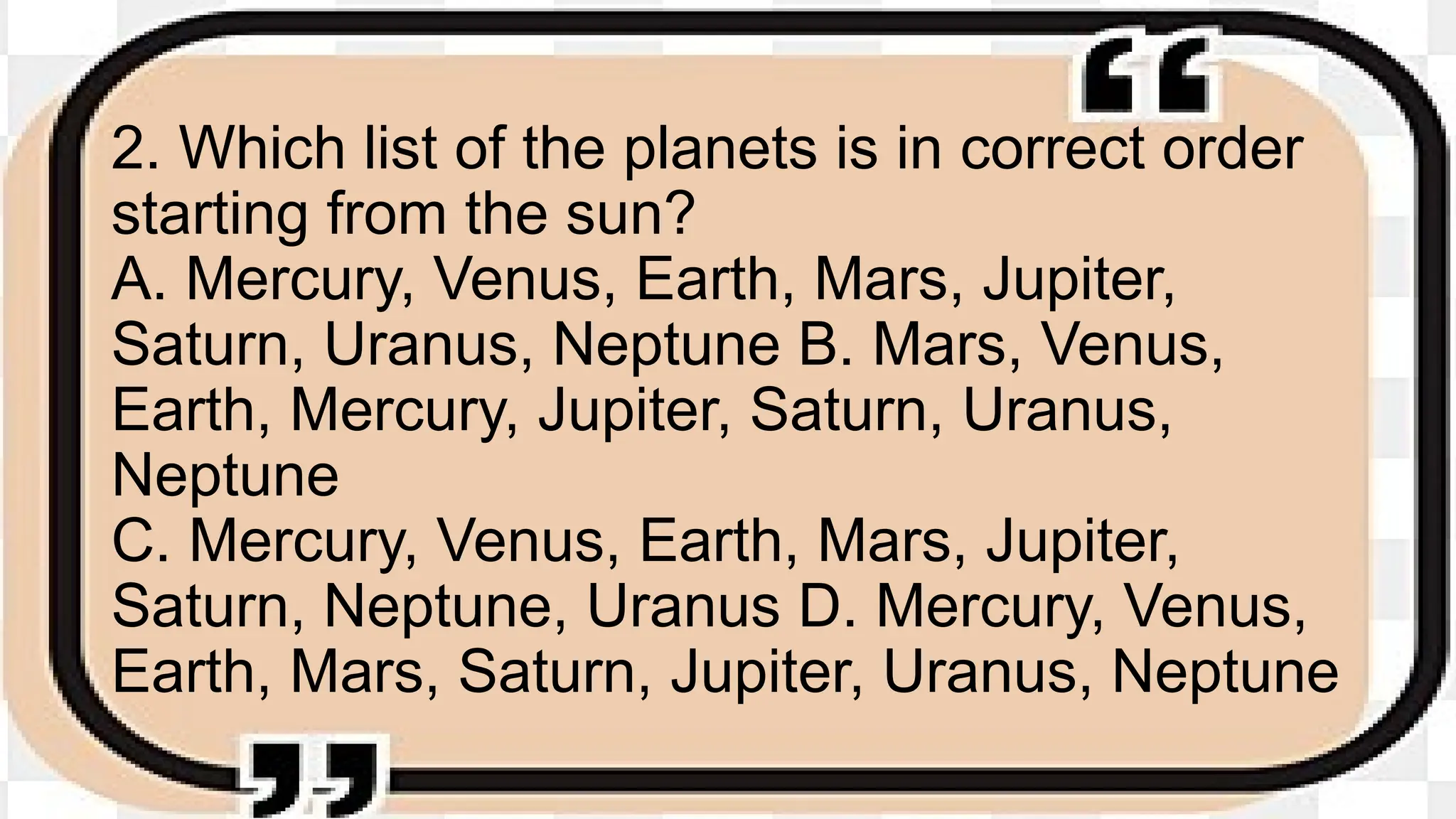 2. Which list of the planets is in correct order
starting from the sun?
A. Mercury, Venus, Earth, Mars, Jupiter,
Saturn, Uranus, Neptune B. Mars, Venus,
Earth, Mercury, Jupiter, Saturn, Uranus,
Neptune
C. Mercury, Venus, Earth, Mars, Jupiter,
Saturn, Neptune, Uranus D. Mercury, Venus,
Earth, Mars, Saturn, Jupiter, Uranus, Neptune
 