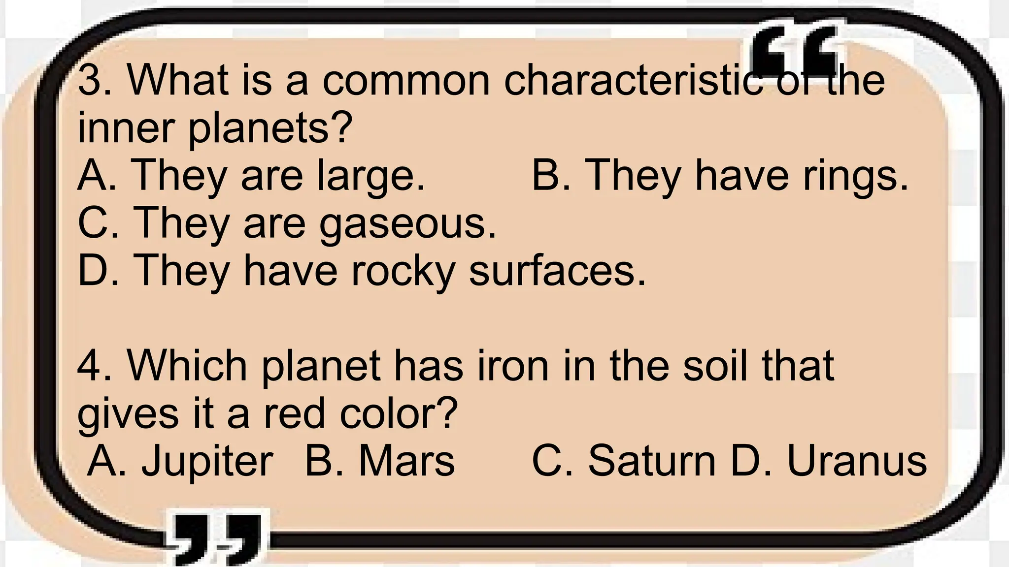 3. What is a common characteristic of the
inner planets?
A. They are large. B. They have rings.
C. They are gaseous.
D. They have rocky surfaces.
4. Which planet has iron in the soil that
gives it a red color?
A. Jupiter B. Mars C. Saturn D. Uranus
 