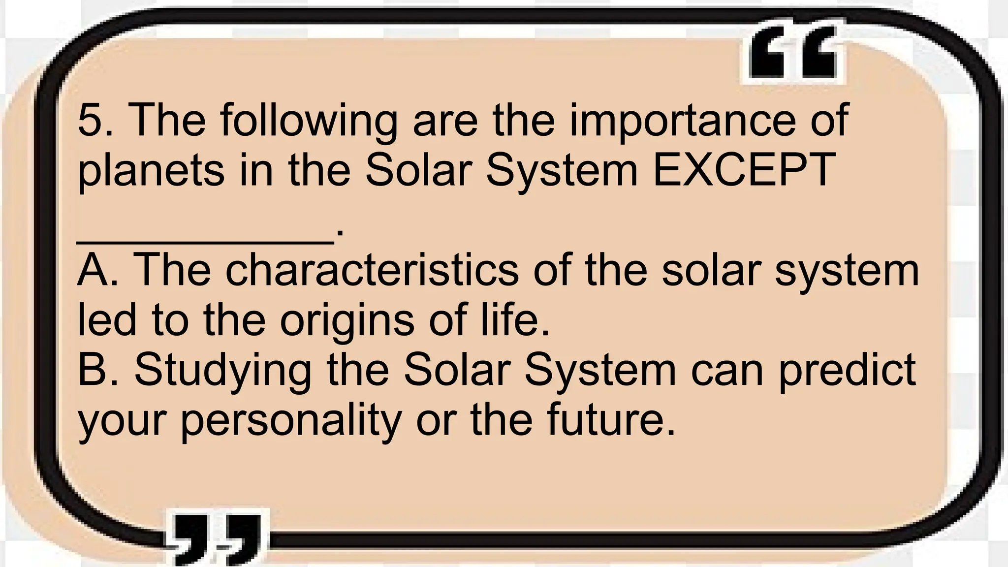 5. The following are the importance of
planets in the Solar System EXCEPT
__________.
A. The characteristics of the solar system
led to the origins of life.
B. Studying the Solar System can predict
your personality or the future.
 