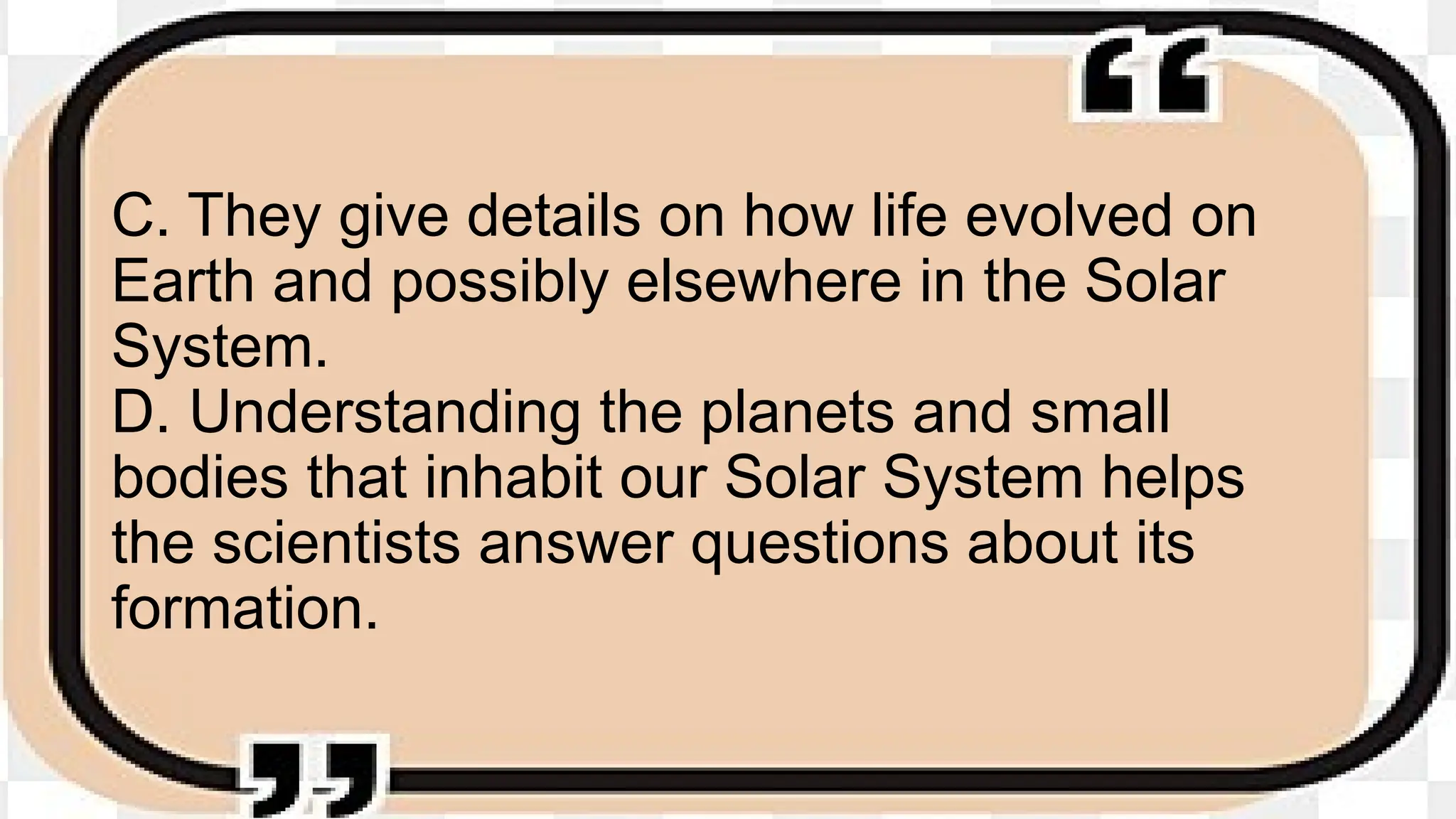 C. They give details on how life evolved on
Earth and possibly elsewhere in the Solar
System.
D. Understanding the planets and small
bodies that inhabit our Solar System helps
the scientists answer questions about its
formation.
 