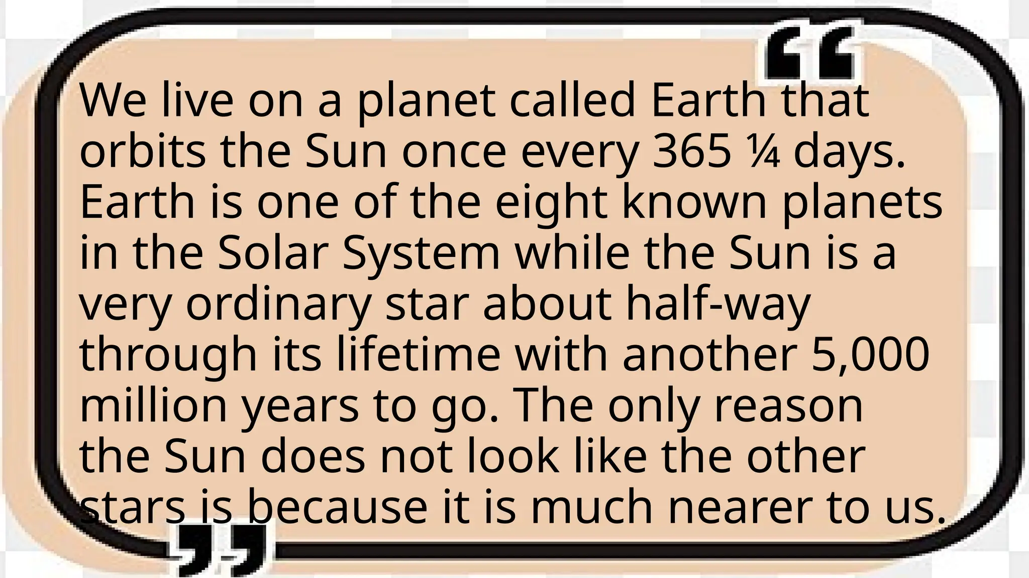 We live on a planet called Earth that
orbits the Sun once every 365 ¼ days.
Earth is one of the eight known planets
in the Solar System while the Sun is a
very ordinary star about half-way
through its lifetime with another 5,000
million years to go. The only reason
the Sun does not look like the other
stars is because it is much nearer to us.
 