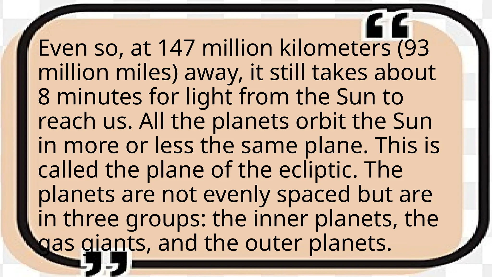 Even so, at 147 million kilometers (93
million miles) away, it still takes about
8 minutes for light from the Sun to
reach us. All the planets orbit the Sun
in more or less the same plane. This is
called the plane of the ecliptic. The
planets are not evenly spaced but are
in three groups: the inner planets, the
gas giants, and the outer planets.
 