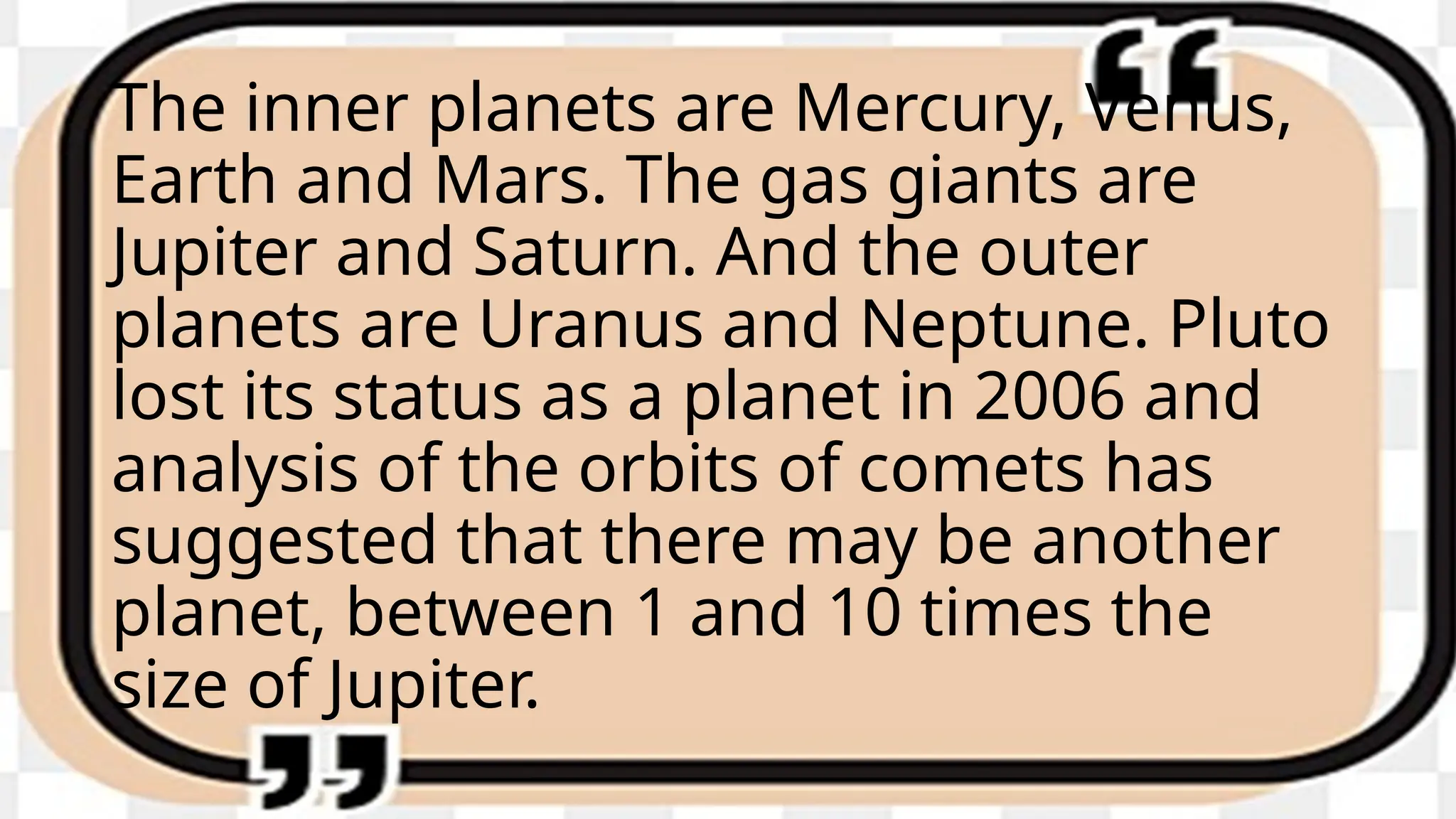 The inner planets are Mercury, Venus,
Earth and Mars. The gas giants are
Jupiter and Saturn. And the outer
planets are Uranus and Neptune. Pluto
lost its status as a planet in 2006 and
analysis of the orbits of comets has
suggested that there may be another
planet, between 1 and 10 times the
size of Jupiter.
 