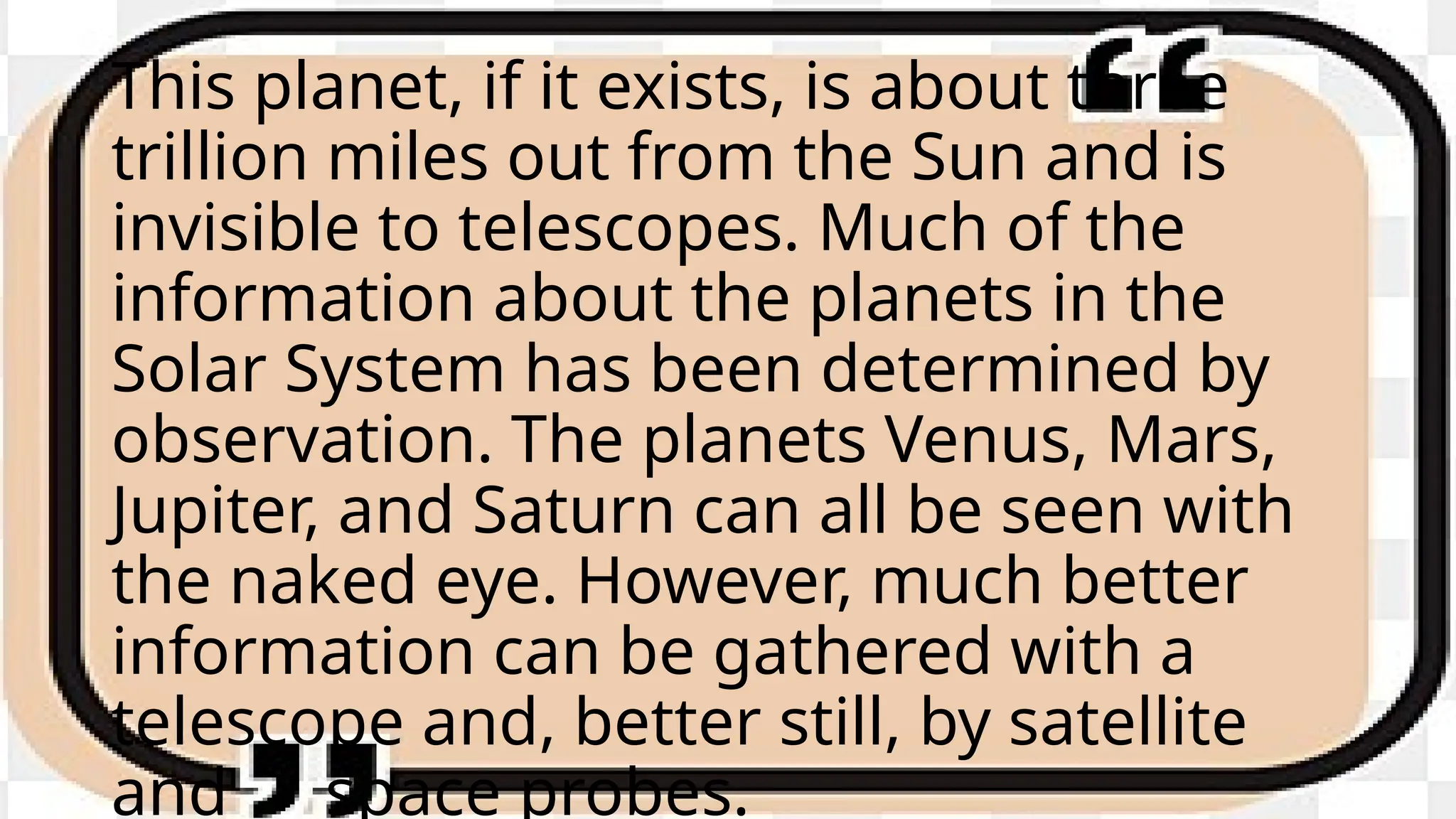 This planet, if it exists, is about three
trillion miles out from the Sun and is
invisible to telescopes. Much of the
information about the planets in the
Solar System has been determined by
observation. The planets Venus, Mars,
Jupiter, and Saturn can all be seen with
the naked eye. However, much better
information can be gathered with a
telescope and, better still, by satellite
and space probes.
 