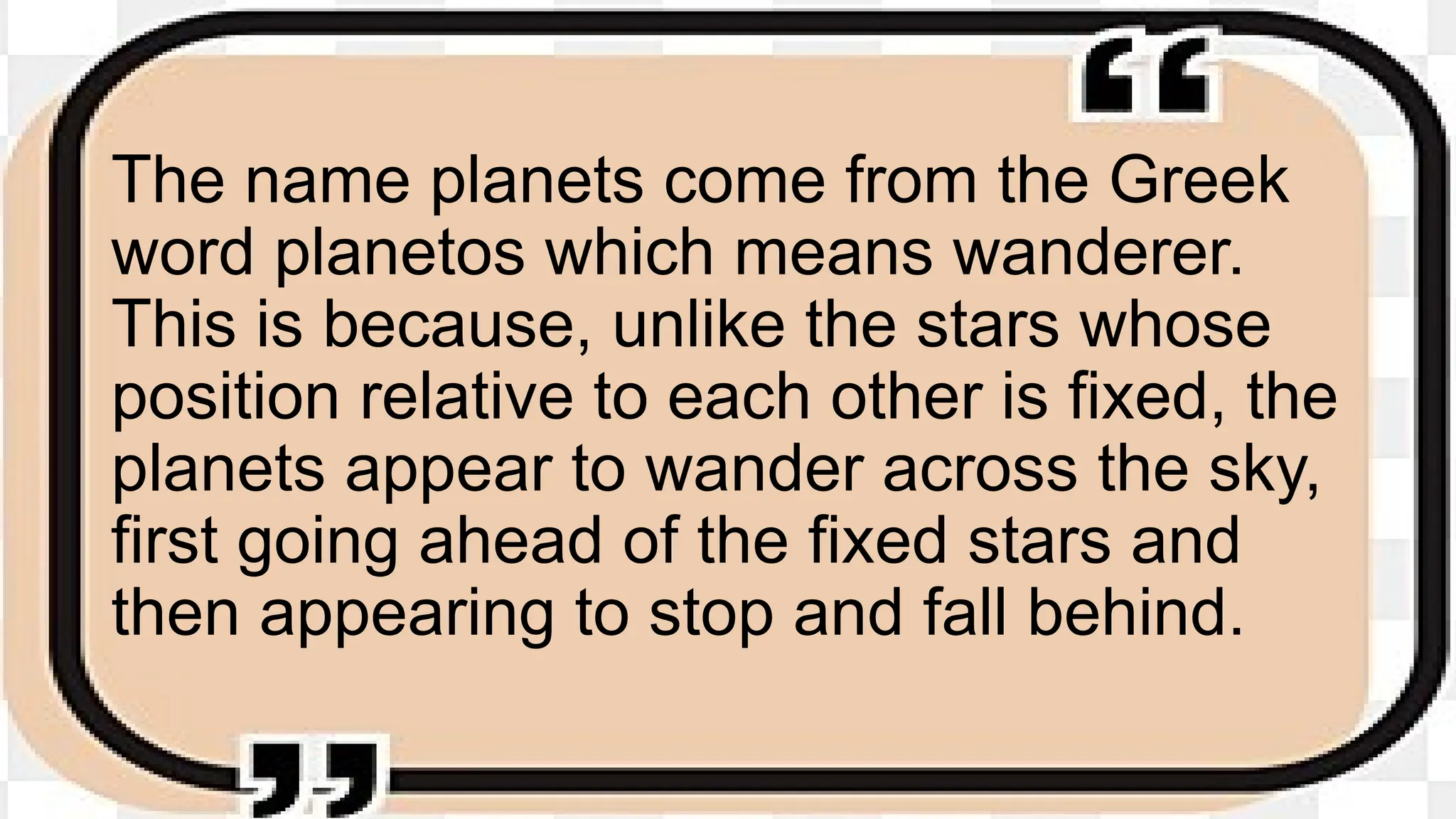 The name planets come from the Greek
word planetos which means wanderer.
This is because, unlike the stars whose
position relative to each other is fixed, the
planets appear to wander across the sky,
first going ahead of the fixed stars and
then appearing to stop and fall behind.
 
