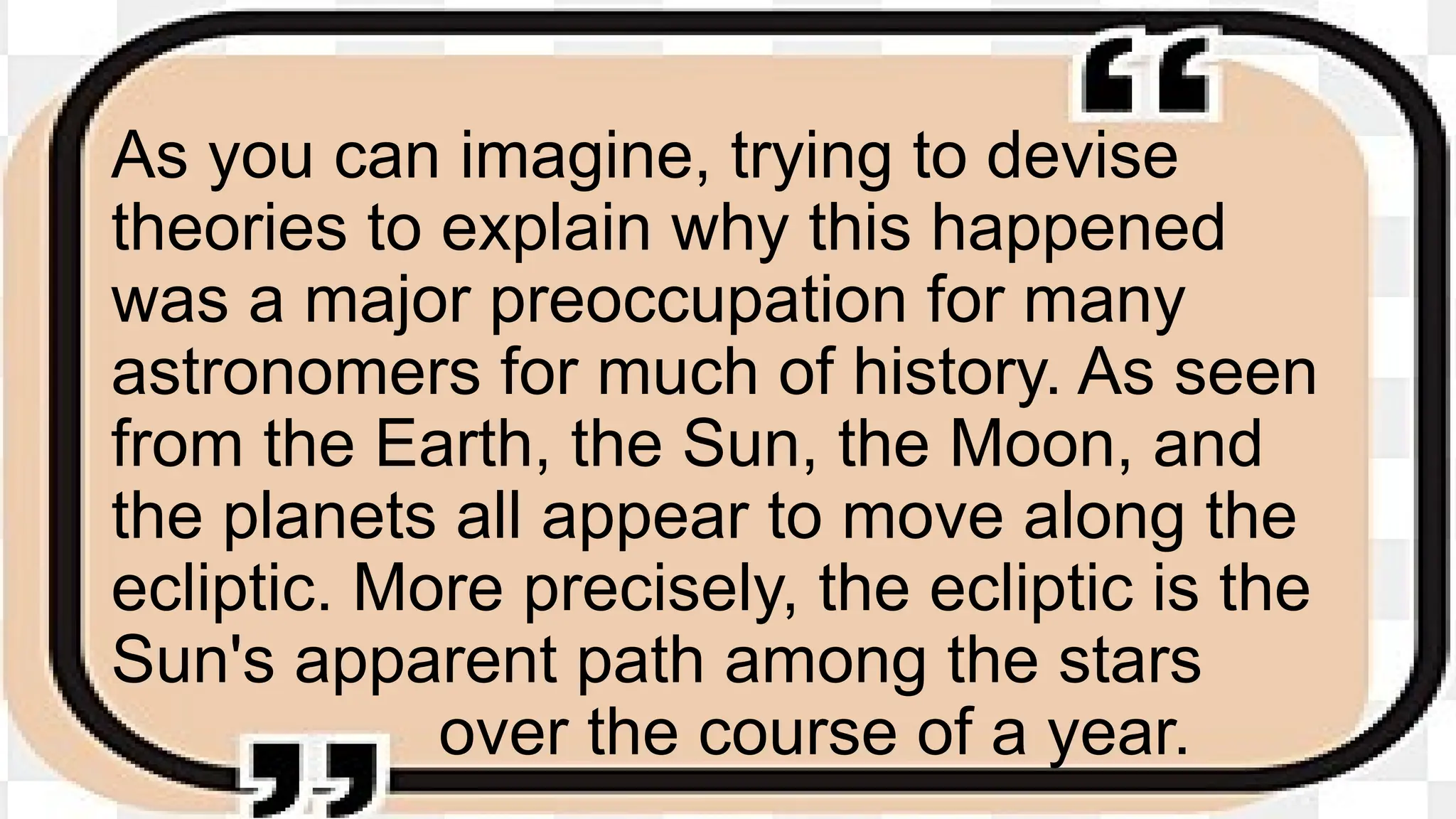 As you can imagine, trying to devise
theories to explain why this happened
was a major preoccupation for many
astronomers for much of history. As seen
from the Earth, the Sun, the Moon, and
the planets all appear to move along the
ecliptic. More precisely, the ecliptic is the
Sun's apparent path among the stars
over the course of a year.
 