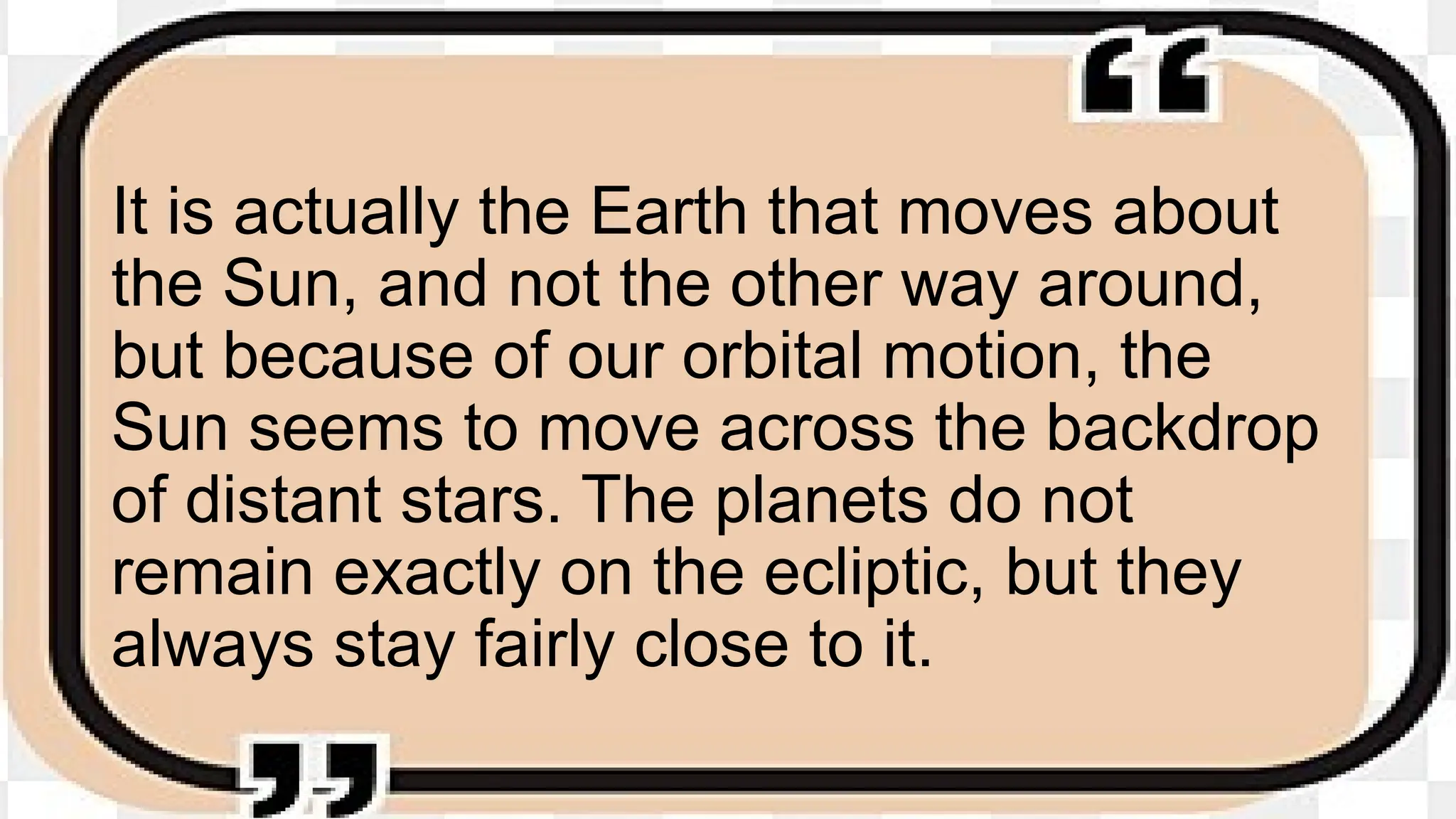 It is actually the Earth that moves about
the Sun, and not the other way around,
but because of our orbital motion, the
Sun seems to move across the backdrop
of distant stars. The planets do not
remain exactly on the ecliptic, but they
always stay fairly close to it.
 